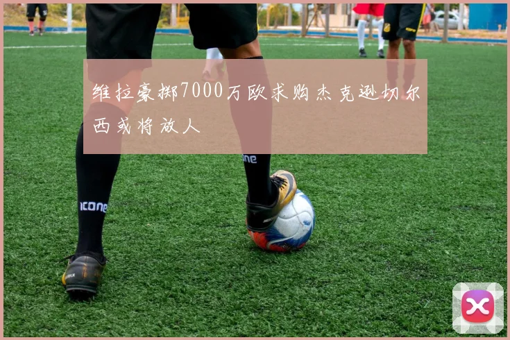 维拉豪掷7000万欧求购杰克逊切尔西或将放人