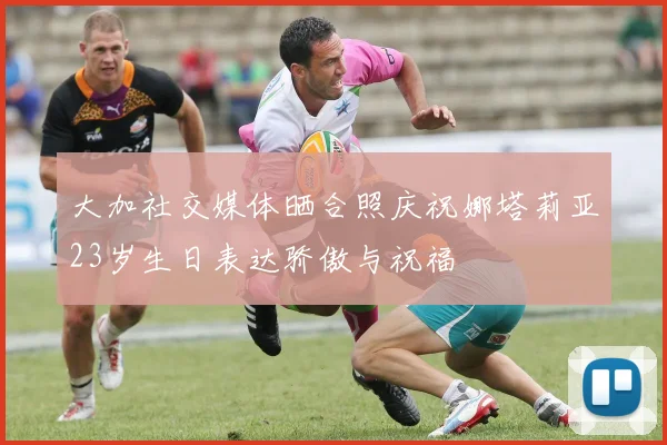 大加社交媒体晒合照庆祝娜塔莉亚23岁生日表达骄傲与祝福