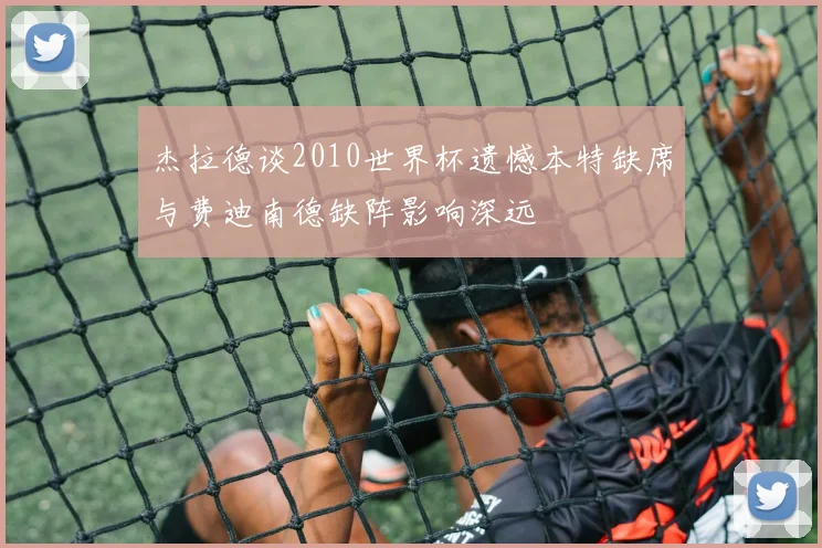 杰拉德谈2010世界杯遗憾本特缺席与费迪南德缺阵影响深远