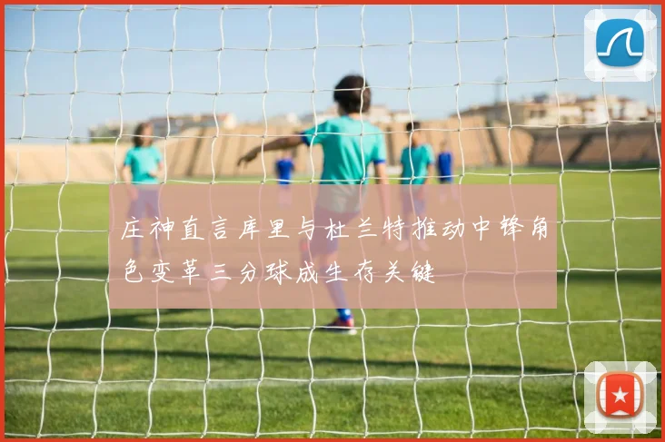 庄神直言库里与杜兰特推动中锋角色变革三分球成生存关键