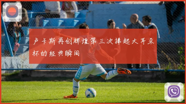 卢卡斯再创辉煌第三次捧起大耳朵杯的经典瞬间