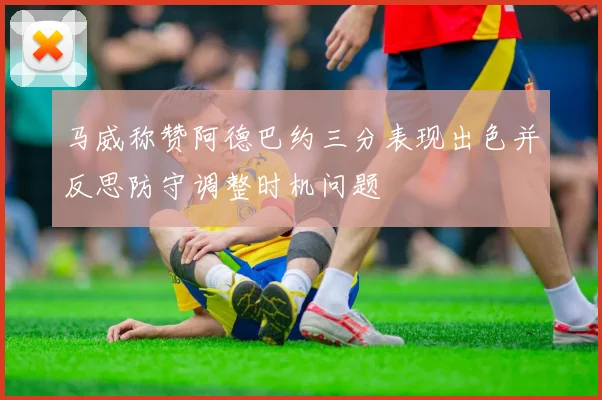 马威称赞阿德巴约三分表现出色并反思防守调整时机问题