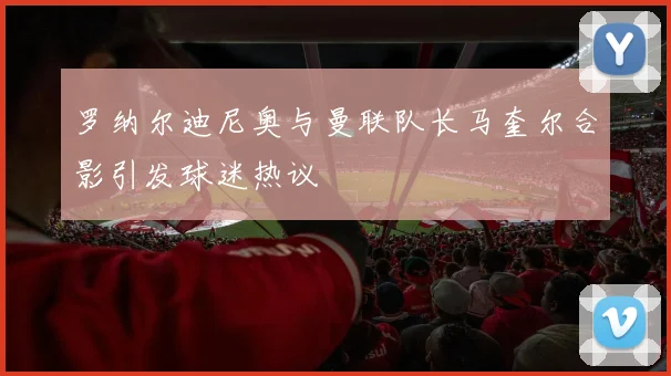 罗纳尔迪尼奥与曼联队长马奎尔合影引发球迷热议