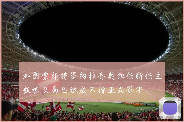 加图索即将签约拉齐奥担任新任主教练交易已达成只待正式签字