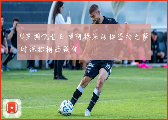 C罗调侃昔日博阿滕采访称签约巴萨时谎称梅西最佳