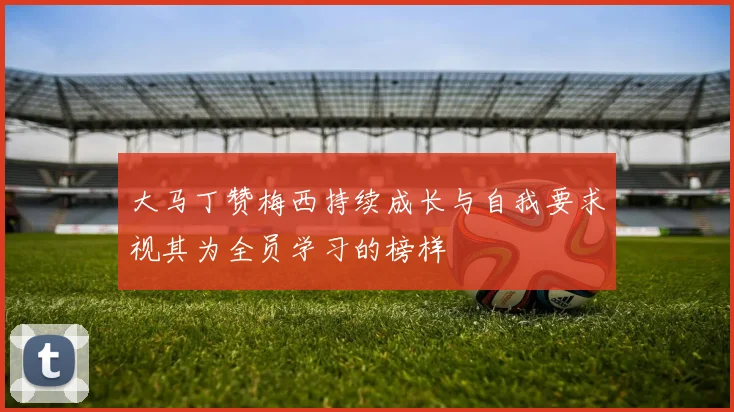 大马丁赞梅西持续成长与自我要求视其为全员学习的榜样