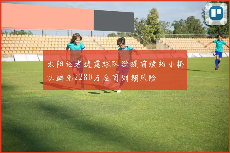 太阳记者透露球队欲提前续约小桥以避免2280万合同到期风险