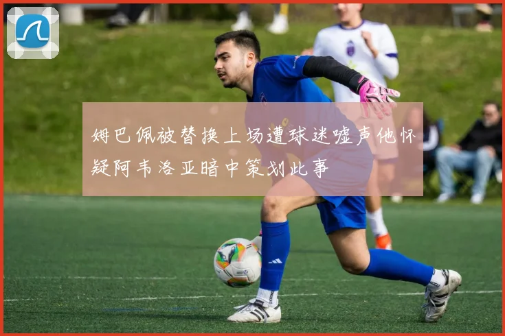 姆巴佩被替换上场遭球迷嘘声他怀疑阿韦洛亚暗中策划此事