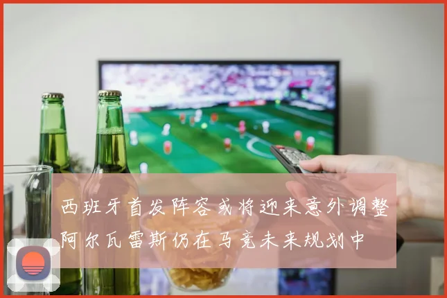 西班牙首发阵容或将迎来意外调整阿尔瓦雷斯仍在马竞未来规划中