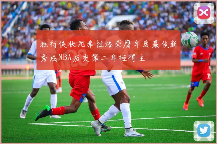 独行侠状元弗拉格荣膺年度最佳新秀成NBA历史第二年轻得主
