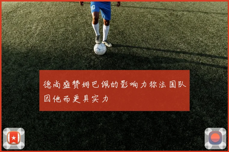 德尚盛赞姆巴佩的影响力称法国队因他而更具实力