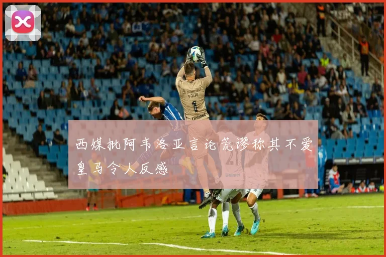 西媒批阿韦洛亚言论荒谬称其不爱皇马令人反感