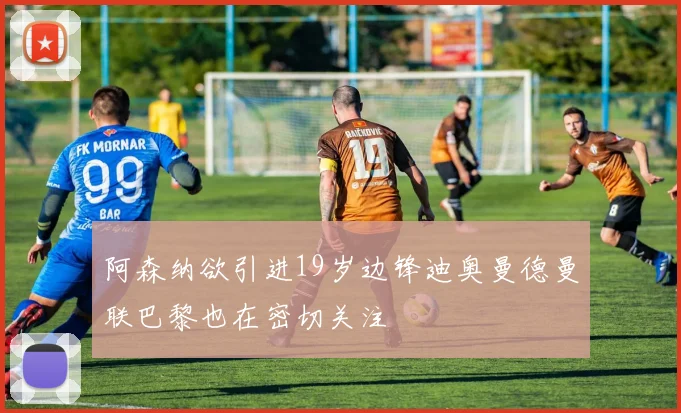 阿森纳欲引进19岁边锋迪奥曼德曼联巴黎也在密切关注