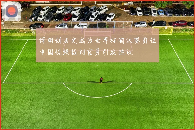 傅明创历史成为世界杯淘汰赛首位中国视频裁判官员引发热议