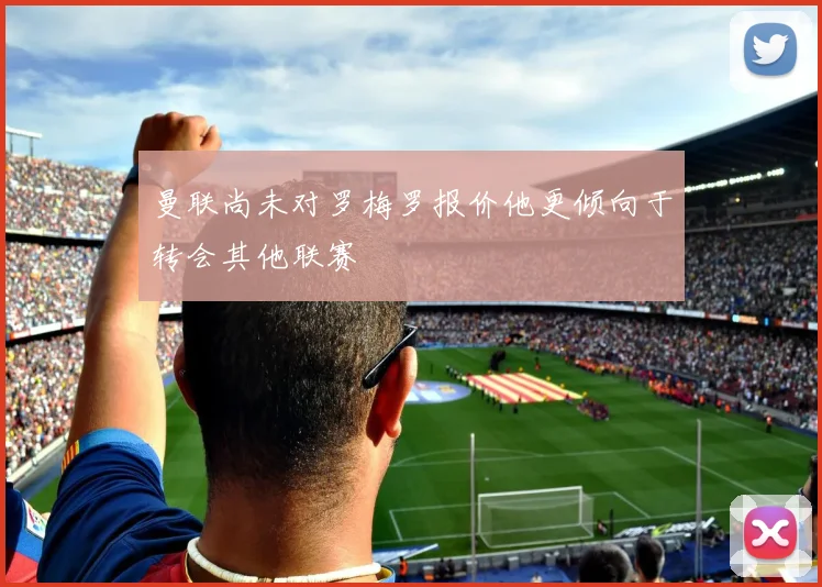 曼联尚未对罗梅罗报价他更倾向于转会其他联赛