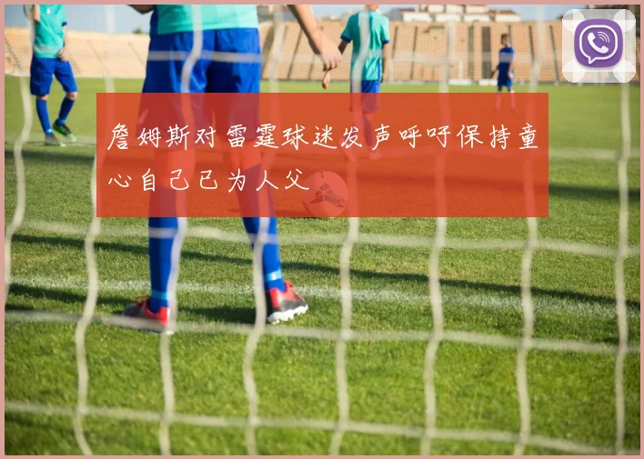 詹姆斯对雷霆球迷发声呼吁保持童心自己已为人父