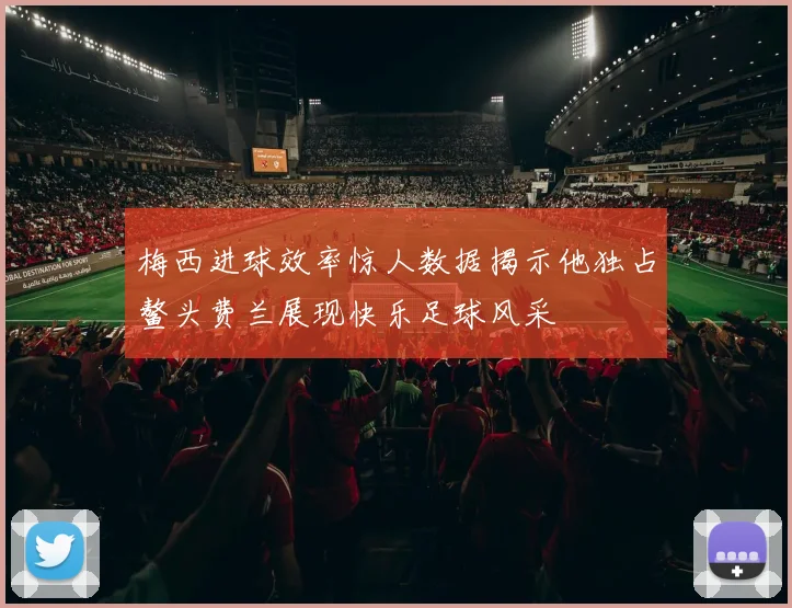 梅西进球效率惊人数据揭示他独占鳌头费兰展现快乐足球风采