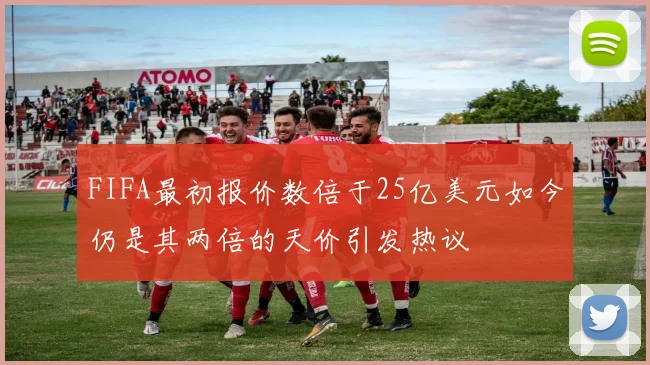 FIFA最初报价数倍于25亿美元如今仍是其两倍的天价引发热议