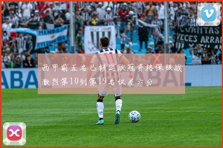 西甲前五名已锁定欧冠资格保级战激烈第10到第19名仅差六分