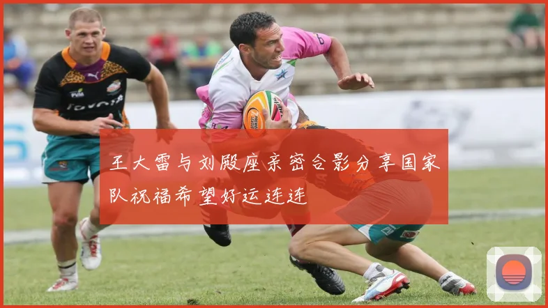 王大雷与刘殿座亲密合影分享国家队祝福希望好运连连