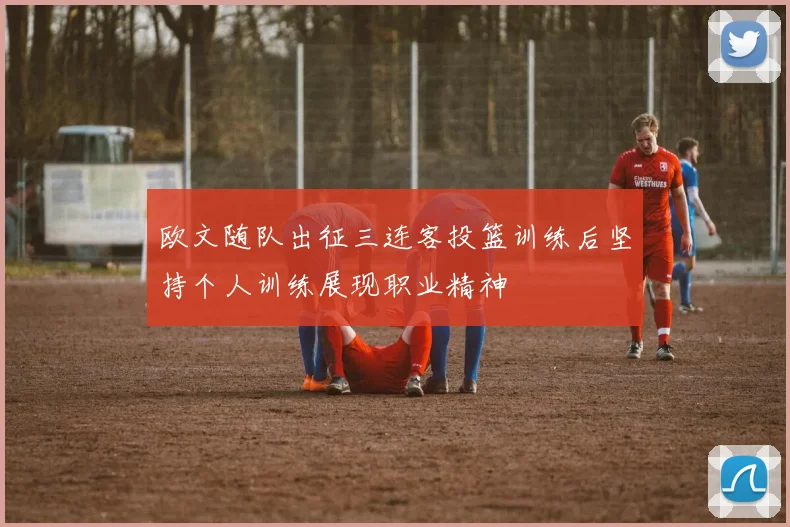 欧文随队出征三连客投篮训练后坚持个人训练展现职业精神