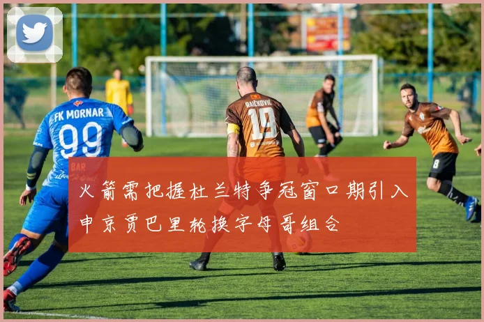 火箭需把握杜兰特争冠窗口期引入申京贾巴里轮换字母哥组合
