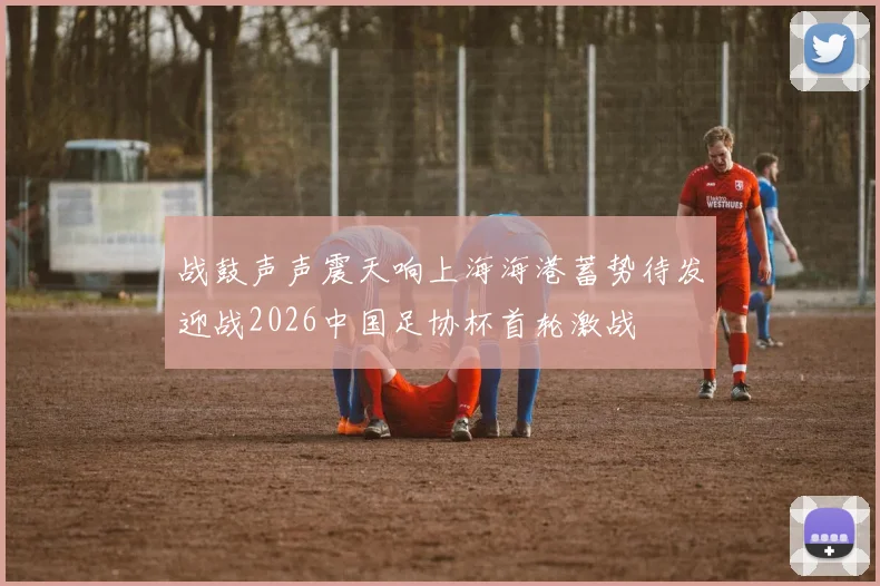 战鼓声声震天响上海海港蓄势待发迎战2026中国足协杯首轮激战
