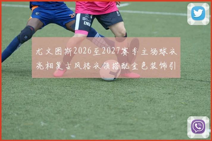 尤文图斯2026至2027赛季主场球衣亮相复古风格衣领搭配金色装饰引关注