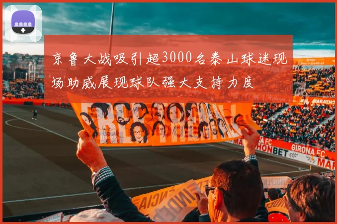 京鲁大战吸引超3000名泰山球迷现场助威展现球队强大支持力度