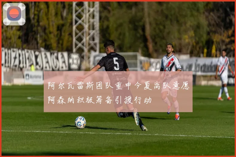 阿尔瓦雷斯团队重申今夏离队意愿阿森纳积极筹备引援行动