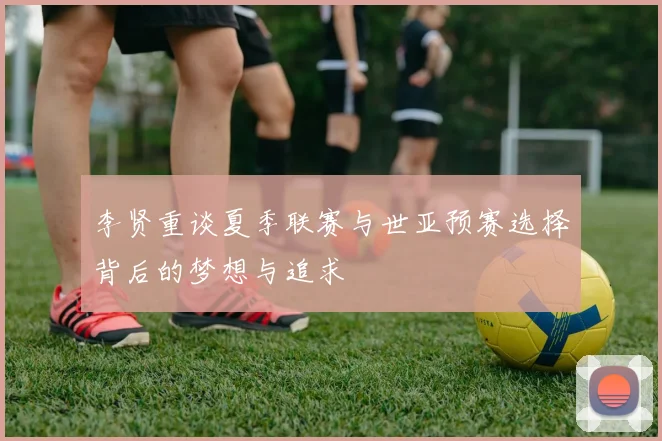 李贤重谈夏季联赛与世亚预赛选择背后的梦想与追求