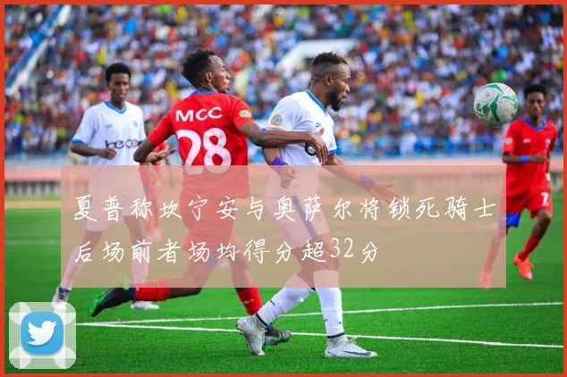 夏普称坎宁安与奥萨尔将锁死骑士后场前者场均得分超32分
