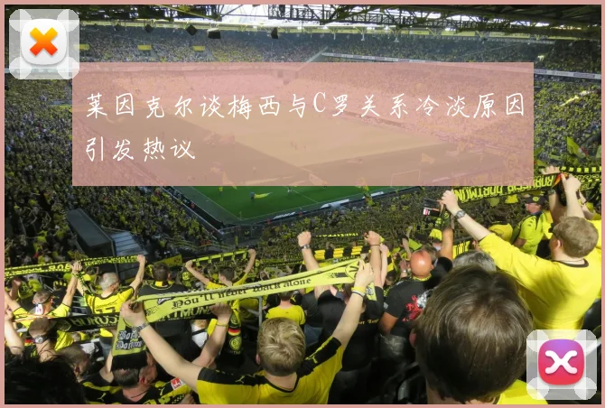 莱因克尔谈梅西与C罗关系冷淡原因引发热议