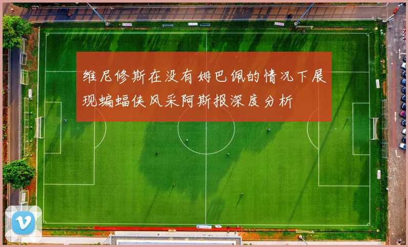 维尼修斯在没有姆巴佩的情况下展现蝙蝠侠风采阿斯报深度分析