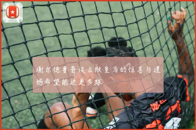 谢尔德鲁普谈击败皇马的惊喜与遗憾希望能进更多球