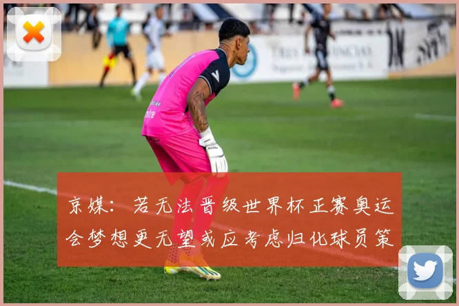 京媒：若无法晋级世界杯正赛奥运会梦想更无望或应考虑归化球员策略