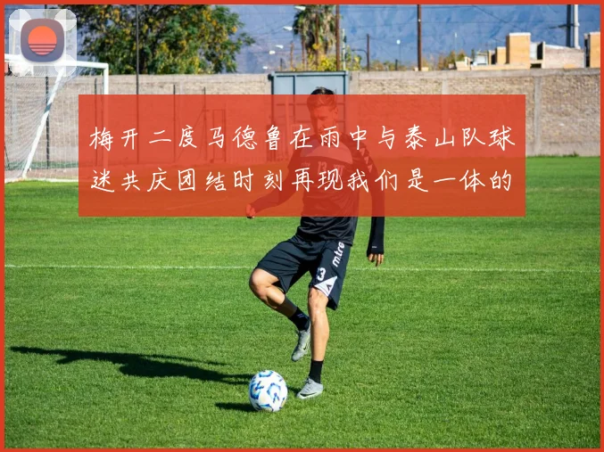 梅开二度马德鲁在雨中与泰山队球迷共庆团结时刻再现我们是一体的精神